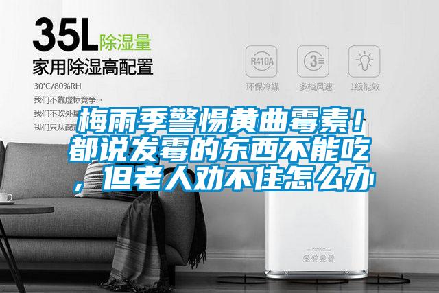 梅雨季警惕黃曲霉素！都說發(fā)霉的東西不能吃，但老人勸不住怎么辦